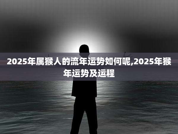 2025年属猴人的流年运势如何呢,2025年猴年运势及运程