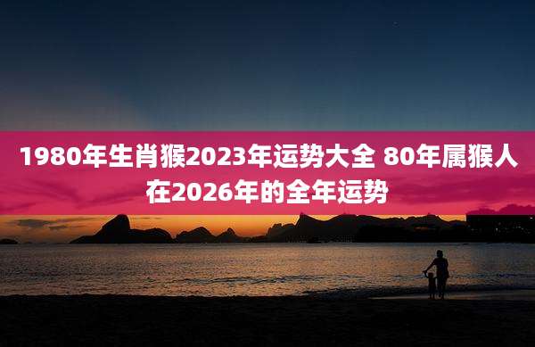 1980年生肖猴2023年运势大全 80年属猴人在2026年的全年运势