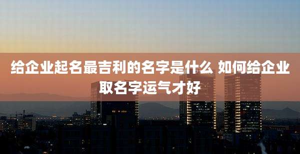 给企业起名最吉利的名字是什么 如何给企业取名字运气才好