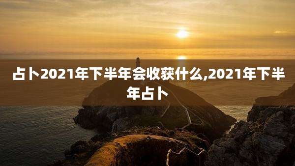 占卜2021年下半年会收获什么,2021年下半年占卜