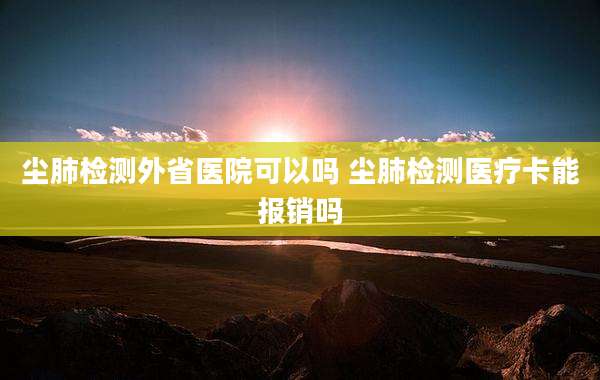 尘肺检测外省医院可以吗 尘肺检测医疗卡能报销吗