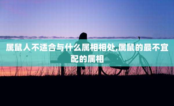 属鼠人不适合与什么属相相处,属鼠的最不宜配的属相