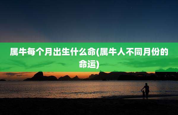 属牛每个月出生什么命(属牛人不同月份的命运)