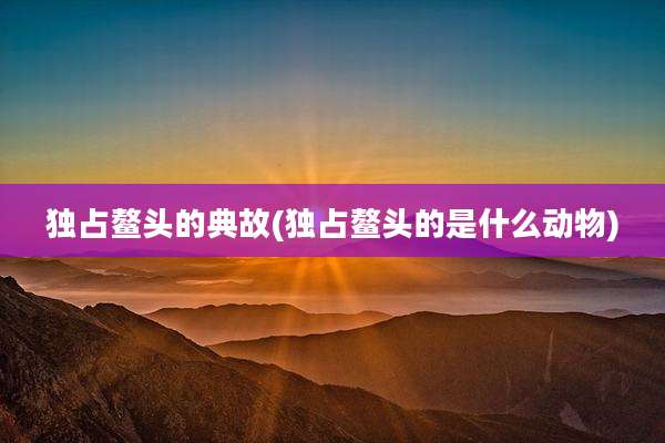 独占鳌头的典故(独占鳌头的是什么动物)