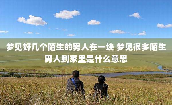 梦见好几个陌生的男人在一块 梦见很多陌生男人到家里是什么意思