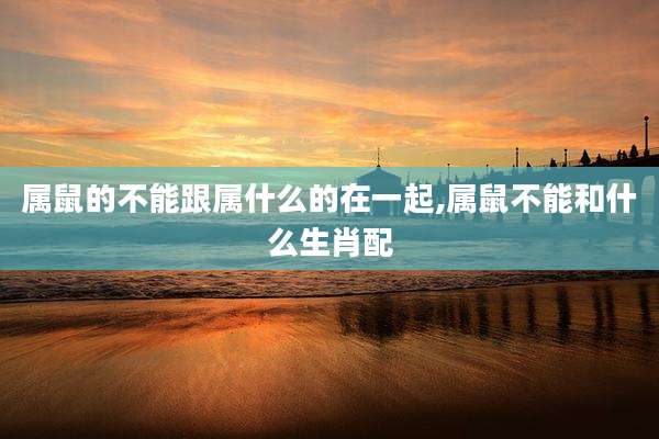 属鼠的不能跟属什么的在一起,属鼠不能和什么生肖配