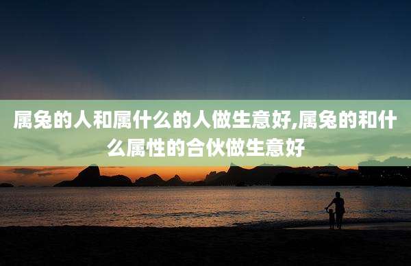 属兔的人和属什么的人做生意好,属兔的和什么属性的合伙做生意好