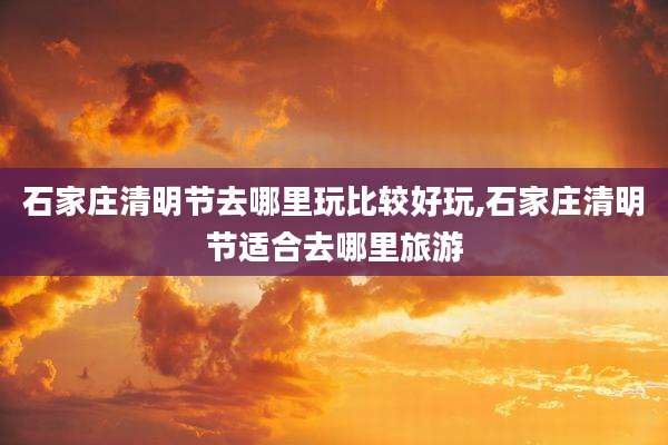 石家庄清明节去哪里玩比较好玩,石家庄清明节适合去哪里旅游