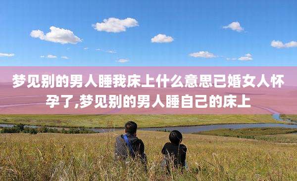 梦见别的男人睡我床上什么意思已婚女人怀孕了,梦见别的男人睡自己的床上