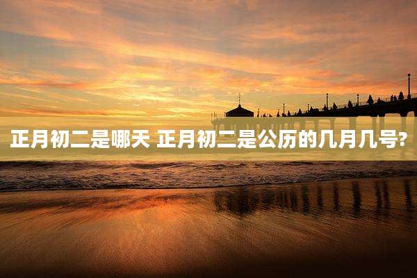 正月初二是哪天 正月初二是公历的几月几号?
