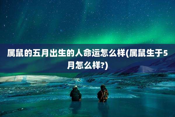 属鼠的五月出生的人命运怎么样(属鼠生于5月怎么样?)