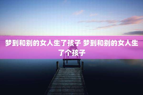 梦到和别的女人生了孩子 梦到和别的女人生了个孩子