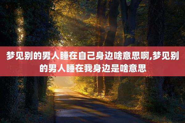 梦见别的男人睡在自己身边啥意思啊,梦见别的男人睡在我身边是啥意思