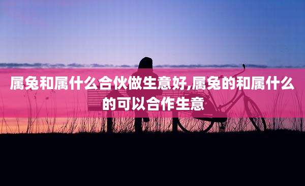 属兔和属什么合伙做生意好,属兔的和属什么的可以合作生意