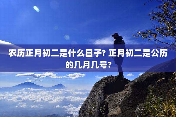 农历正月初二是什么日子? 正月初二是公历的几月几号?
