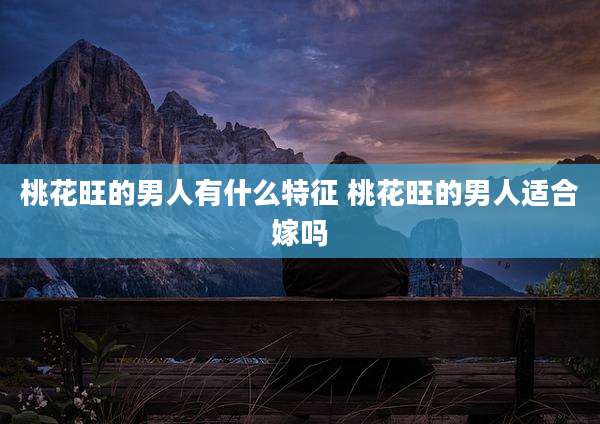 桃花旺的男人有什么特征 桃花旺的男人适合嫁吗