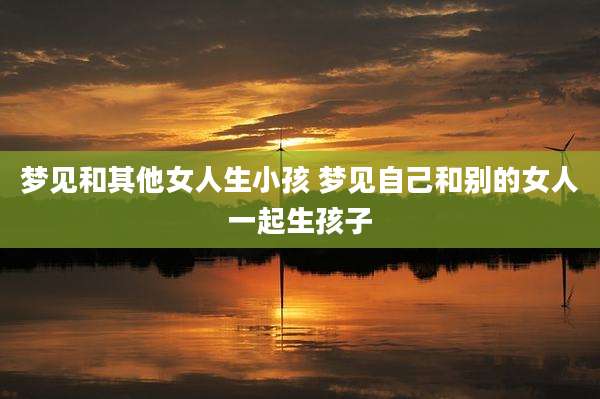 梦见和其他女人生小孩 梦见自己和别的女人一起生孩子
