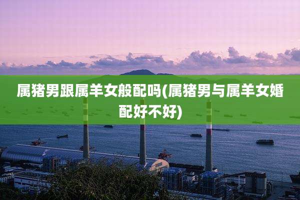 属猪男跟属羊女般配吗(属猪男与属羊女婚配好不好)