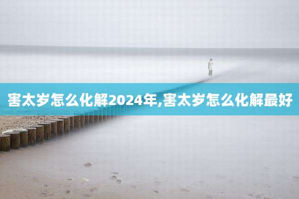 害太岁怎么化解2024年,害太岁怎么化解最好