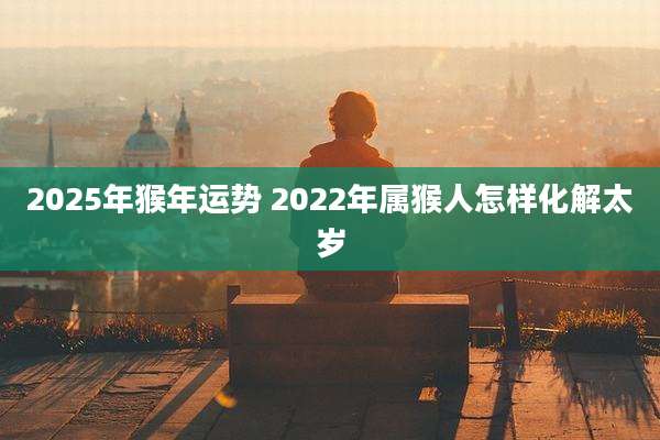 2025年猴年运势 2022年属猴人怎样化解太岁