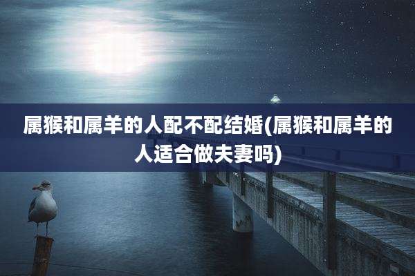 属猴和属羊的人配不配结婚(属猴和属羊的人适合做夫妻吗)