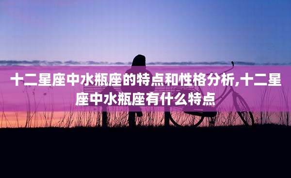 十二星座中水瓶座的特点和性格分析,十二星座中水瓶座有什么特点