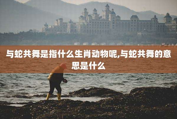 与蛇共舞是指什么生肖动物呢,与蛇共舞的意思是什么