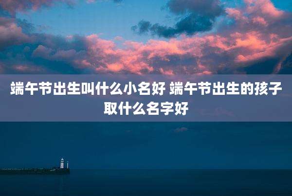 端午节出生叫什么小名好 端午节出生的孩子取什么名字好