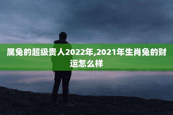 属兔的超级贵人2022年,2021年生肖兔的财运怎么样