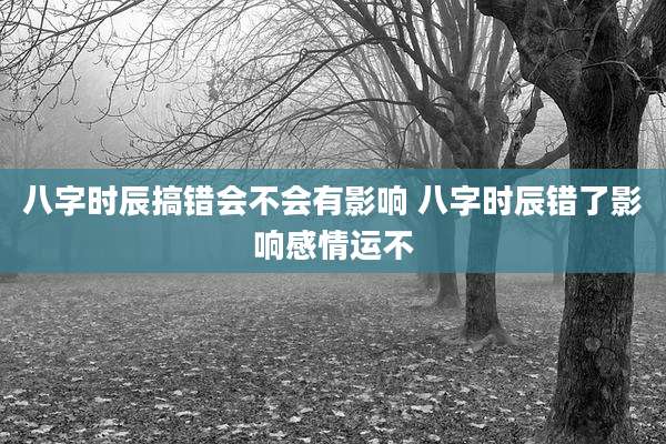 八字时辰搞错会不会有影响 八字时辰错了影响感情运不