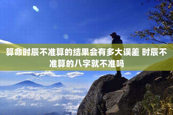 算命时辰不准算的结果会有多大误差 时辰不准算的八字就不准吗