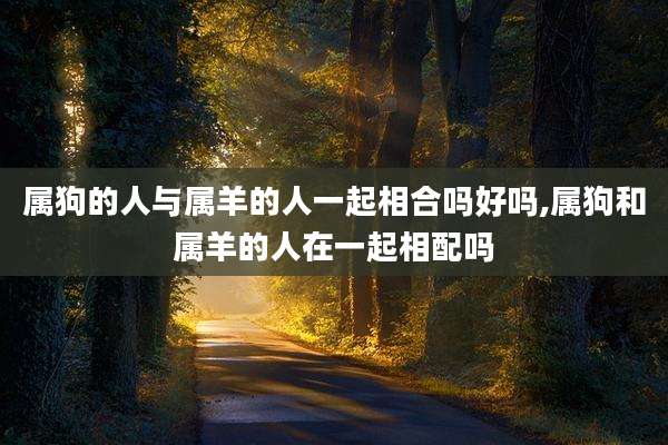 属狗的人与属羊的人一起相合吗好吗,属狗和属羊的人在一起相配吗