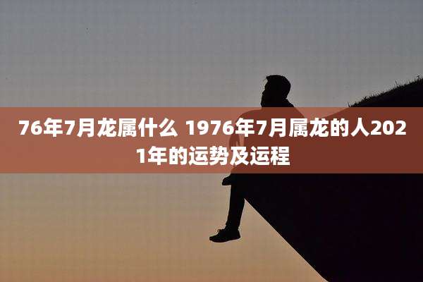 76年7月龙属什么 1976年7月属龙的人2021年的运势及运程