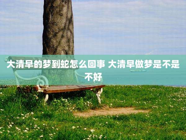 大清早的梦到蛇怎么回事 大清早做梦是不是不好
