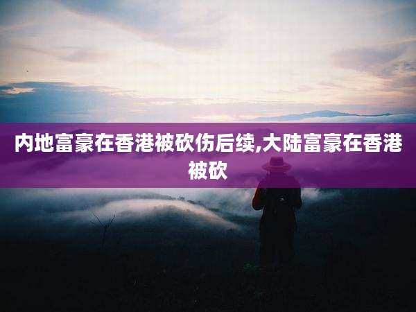 内地富豪在香港被砍伤后续,大陆富豪在香港被砍