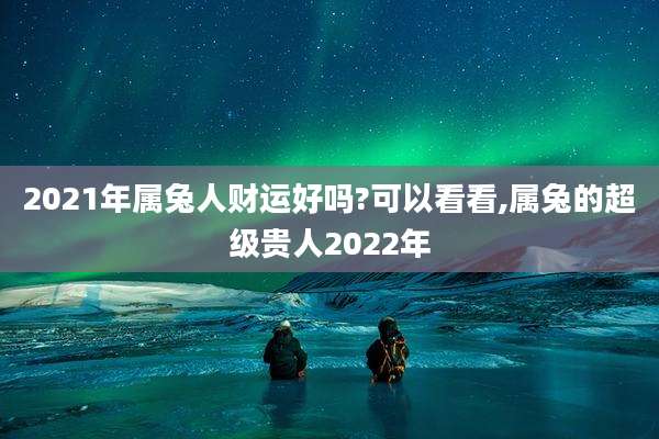 2021年属兔人财运好吗?可以看看,属兔的超级贵人2022年