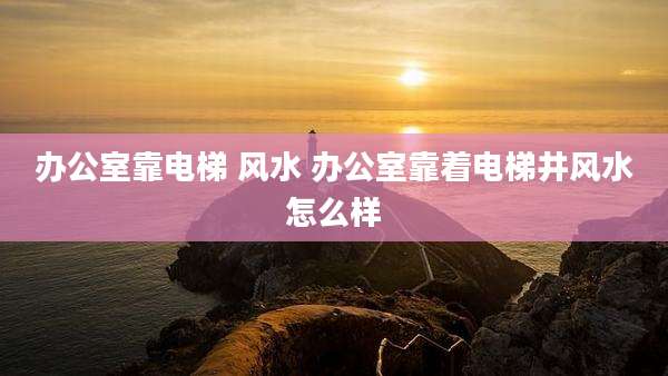 办公室靠电梯 风水 办公室靠着电梯井风水怎么样