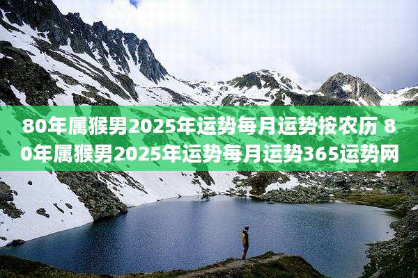 80年属猴男2025年运势每月运势按农历 80年属猴男2025年运势每月运势365运势网