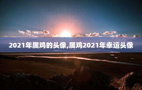 2021年属鸡的头像,属鸡2021年幸运头像