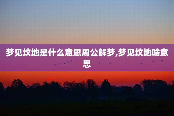 梦见坟地是什么意思周公解梦,梦见坟地啥意思
