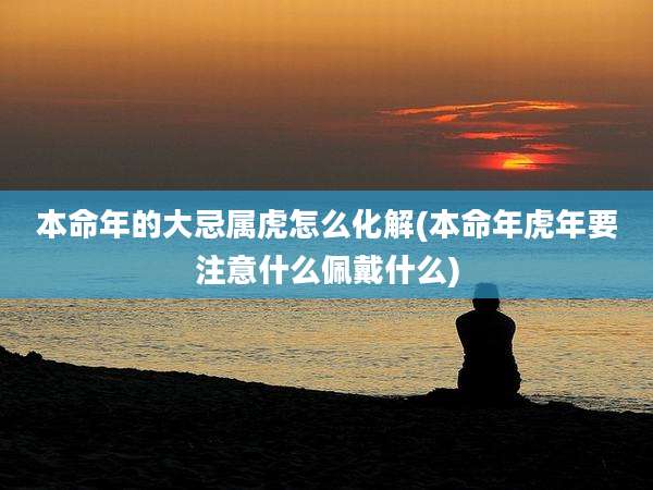 本命年的大忌属虎怎么化解(本命年虎年要注意什么佩戴什么)