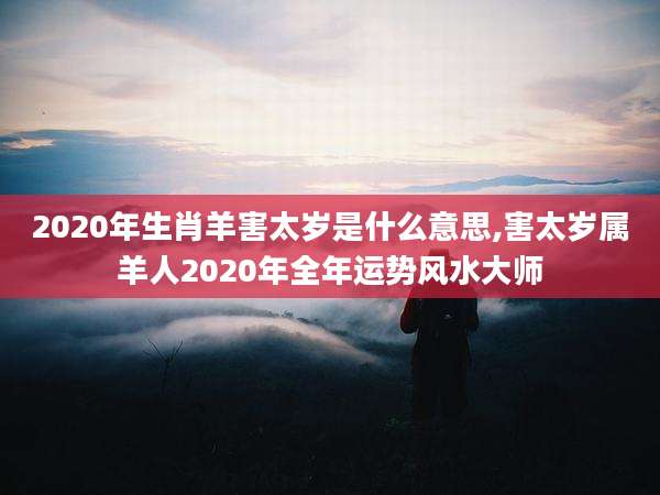2020年生肖羊害太岁是什么意思,害太岁属羊人2020年全年运势风水大师