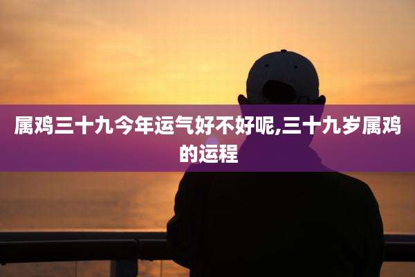 属鸡三十九今年运气好不好呢,三十九岁属鸡的运程
