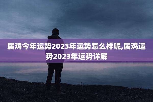 属鸡今年运势2023年运势怎么样呢,属鸡运势2023年运势详解