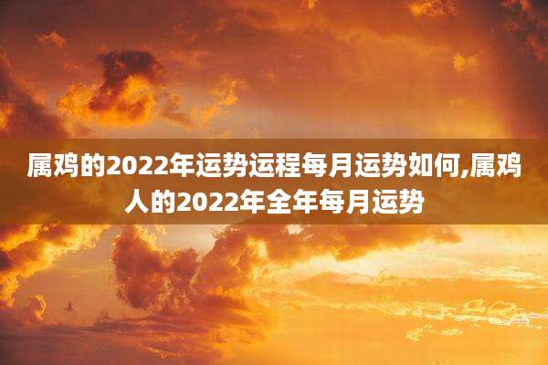 属鸡的2022年运势运程每月运势如何,属鸡人的2022年全年每月运势