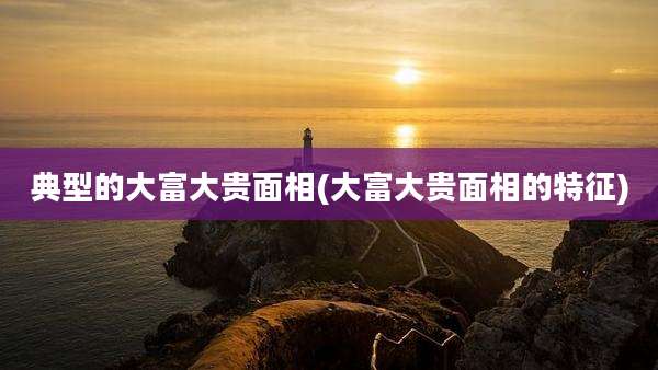 典型的大富大贵面相(大富大贵面相的特征)
