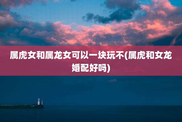 属虎女和属龙女可以一块玩不(属虎和女龙婚配好吗)