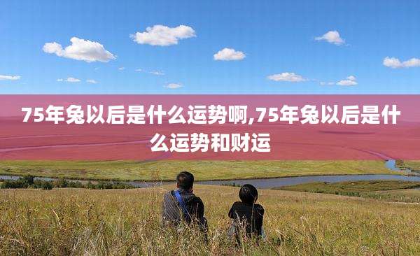 75年兔以后是什么运势啊,75年兔以后是什么运势和财运