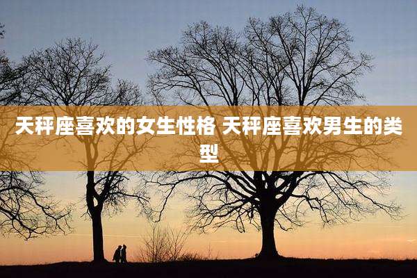 天秤座喜欢的女生性格 天秤座喜欢男生的类型
