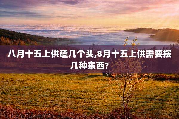 八月十五上供磕几个头,8月十五上供需要摆几种东西?